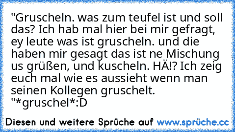 "Gruscheln. was zum teufel ist und soll das? Ich hab mal hier bei mir gefragt, ey leute was ist gruscheln. und die haben mir gesagt das ist ne Mischung us grüßen, und kuscheln. HÄ!? Ich zeig euch mal wie es aussieht wenn man seinen Kollegen gruschelt. "
*gruschel*
:D