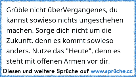 Grüble nicht überVergangenes, du kannst sowieso nichts ungeschehen machen. Sorge dich nicht um die Zukunft, denn es kommt sowieso anders. Nutze das "Heute", denn es steht mit offenen Armen vor dir. ♥