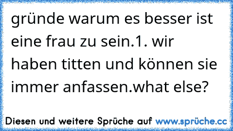 gründe warum es besser ist eine frau zu sein.
1. wir haben titten und können sie immer anfassen.
what else?