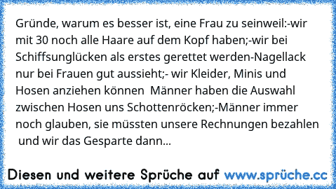 Gründe, warum es besser ist, eine Frau zu sein
weil:
-wir mit 30 noch alle Haare auf dem Kopf haben;
-wir bei Schiffsunglücken als erstes gerettet werden
-Nagellack nur bei Frauen gut aussieht;
- wir Kleider, Minis und Hosen anziehen können – Männer haben die Auswahl zwischen Hosen uns Schottenröcken;
-Männer immer noch glauben, sie müssten unsere Rechnungen bezahlen – und wir das Gesparte dann in...