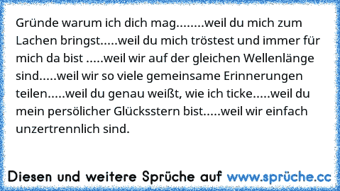 Gründe warum ich dich mag....
....weil du mich zum Lachen bringst.
....weil du mich tröstest und immer für mich da bist .
....weil wir auf der gleichen Wellenlänge sind.
....weil wir so viele gemeinsame Erinnerungen teilen.
....weil du genau weißt, wie ich ticke.
....weil du mein persölicher Glücksstern bist.
....weil wir einfach unzertrennlich sind.