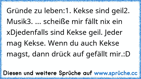 Gründe zu leben:
1. Kekse sind geil
2. Musik
3. ... scheiße mir fällt nix ein xD
jedenfalls sind Kekse geil. Jeder mag Kekse. Wenn du auch Kekse magst, dann drück auf gefällt mir.
:D