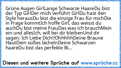 Grüne Augen Girl
Lange Schwarze Haare
Du bist der Typ Girl
Der mich verführt Girl
Du hast den Style heraus
Du bist die einzige Frau für mich
Die in Frage kommt
Ich hoffe Girl, das weisst du auch
Du bist meine Frau
Das was ich brauch
Mein ein und alles
Ich, will bei dir bleiben
Und dir sagen: 
Ich Liebe Dich!!
Ohhhhh
Deine Braune Haut
Dein süßes lächeln
Deine Schwarzen haare
Du bist das perfekte...