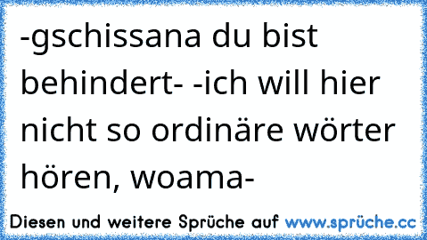 -gschissana du bist behindert- -ich will hier nicht so ordinäre wörter hören, woama-