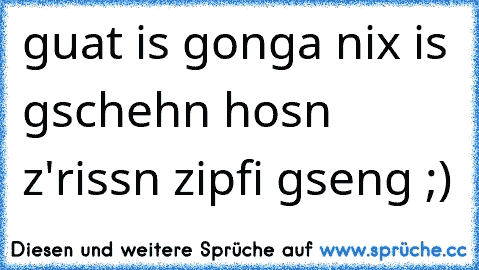 guat is gonga nix is gschehn´ hosn z'rissn zipfi gseng ;)