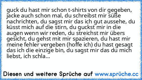 guck du hast mir schon t-shirts von dir gegeben, jacke auch schon mal, du schreibst mir süße nachrichten, du sagst mir das ich gut aussehe, du küsst mich auf die stirn, du guckst mir in die augen wenn wir reden, du streichst mir übers gesicht, du gehst mit mir spazieren, du hast mir meine fehler vergeben (hoffe ich) du hast gesagt das ich die einzige bin, du sagst mir das du mich liebst, ich sc...