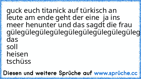 guck euch titanick auf türkisch an leute am ende geht der eine  ja ins meer henunter und das sagdt die frau gülegülegülegülegülegülegülegülegülegülegüle das soll heisen tschüss