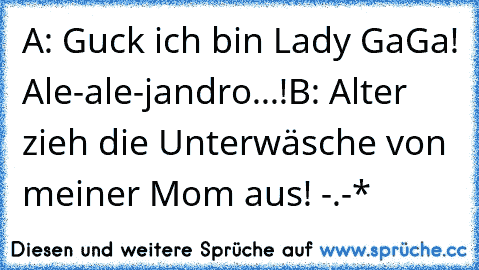 A: Guck ich bin Lady GaGa! Ale-ale-jandro...!
B: Alter zieh die Unterwäsche von meiner Mom aus! -.-*