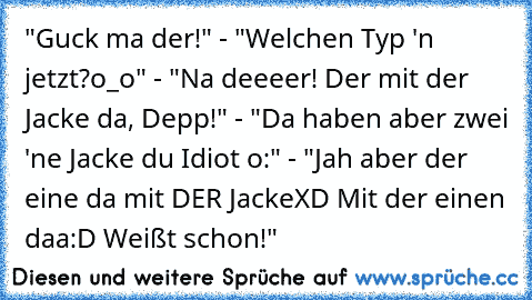 "Guck ma der!" - "Welchen Typ 'n jetzt?o_o" - "Na deeeer! Der mit der Jacke da, Depp!" - "Da haben aber zwei 'ne Jacke du Idiot o:" - "Jah aber der eine da mit DER JackeXD Mit der einen daa:D Weißt schon!"