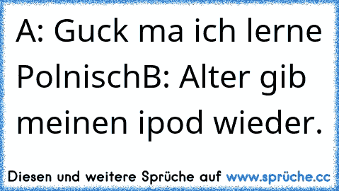 A: Guck ma ich lerne Polnisch
B: Alter gib meinen ipod wieder.