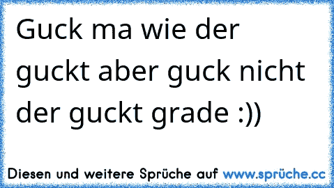 Guck ma wie der guckt aber guck nicht der guckt grade :))