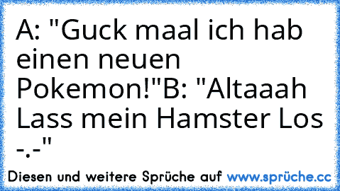 A: "Guck maal ich hab einen neuen Pokemon!"
B: "Altaaah Lass mein Hamster Los -.-"