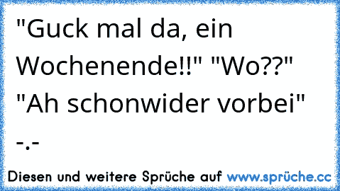 "Guck mal da, ein Wochenende!!" "Wo??" "Ah schonwider vorbei" -.-