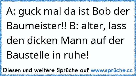 A: guck mal da ist Bob der Baumeister!! 
B: alter, lass den dicken Mann auf der Baustelle in ruhe!