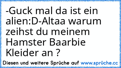 -Guck mal da ist ein alien:D
-Altaa warum zeihst du meinem Hamster Baarbie Kleider an ?