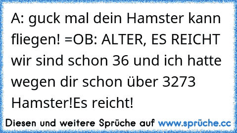 A: guck mal dein Hamster kann fliegen! =O
B: ALTER, ES REICHT wir sind schon 36 und ich hatte wegen dir schon über 3273 Hamster!Es reicht!