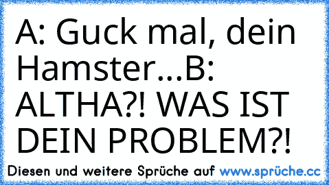 A: Guck mal, dein Hamster...
B: ALTHA?! WAS IST DEIN PROBLEM?!