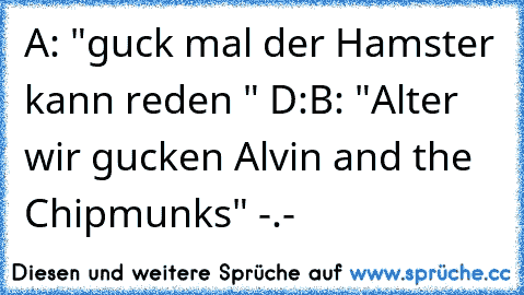 A: "guck mal der Hamster kann reden " D:
B: "Alter wir gucken Alvin and the Chipmunks" -.-´