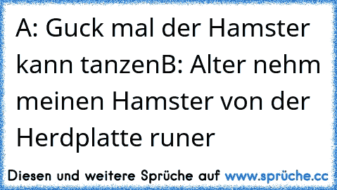 A: Guck mal der Hamster kann tanzen
B: Alter nehm meinen Hamster von der Herdplatte runer