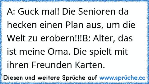 A: Guck mal! Die Senioren da hecken einen Plan aus, um die Welt zu erobern!!!
B: Alter, das ist meine Oma. Die spielt mit ihren Freunden Karten.