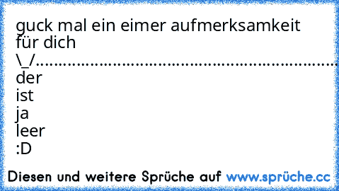 guck mal ein eimer aufmerksamkeit für dich \_/
.........................................................
......................................................
UUUPS! der ist ja leer :D