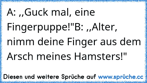 A: ,,Guck mal, eine Fingerpuppe!"
B: ,,Alter, nimm deine Finger aus dem Arsch meines Hamsters!"