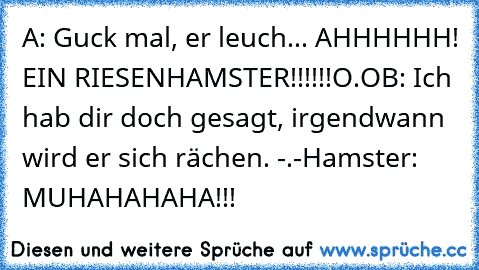 A: Guck mal, er leuch... AHHHHHH! EIN RIESENHAMSTER!!!!!!O.O
B: Ich hab dir doch gesagt, irgendwann wird er sich rächen. -.-
Hamster: MUHAHAHAHA!!!