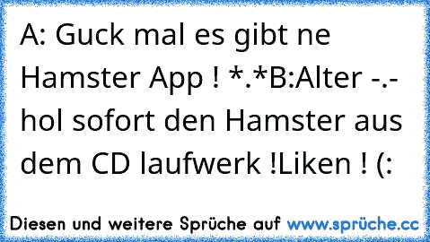 A: Guck mal es gibt ne Hamster App ! *.*
B:Alter -.- hol sofort den Hamster aus dem CD laufwerk !
Liken ! (: