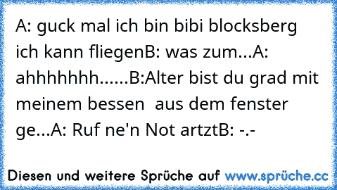 A: guck mal ich bin bibi blocksberg ich kann fliegen
B: was zum...
A: ahhhhhhh......
B:Alter bist du grad mit meinem bessen  aus dem fenster  ge...
A: Ruf ne'n Not artzt
B: -.-