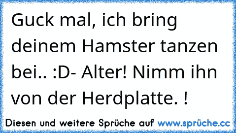 Guck mal, ich bring deinem Hamster tanzen bei.. :D
- Alter! Nimm ihn von der Herdplatte. !