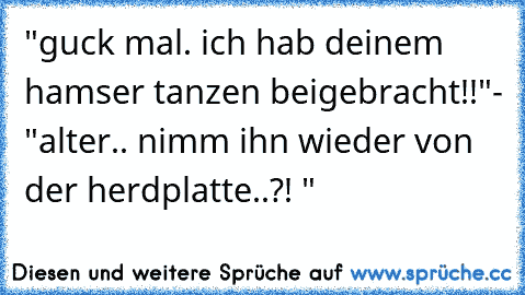 "guck mal. ich hab deinem hamser tanzen beigebracht!!"
- "alter.. nimm ihn wieder von der herdplatte..?! "