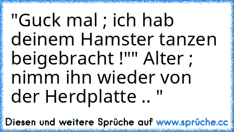 "Guck mal ; ich hab deinem Hamster tanzen beigebracht !"
" Alter ; nimm ihn wieder von der Herdplatte .. "