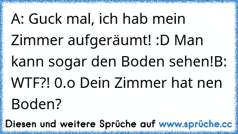 A: Guck mal, ich hab mein Zimmer aufgeräumt! :D Man kann sogar den Boden sehen!
B: WTF?! 0.o Dein Zimmer hat nen Boden?