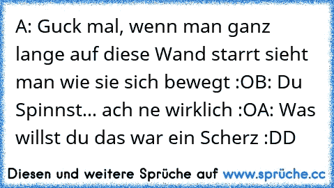 A: Guck mal, wenn man ganz lange auf diese Wand starrt sieht man wie sie sich bewegt :O
B: Du Spinnst... ach ne wirklich :O
A: Was willst du das war ein Scherz :DD