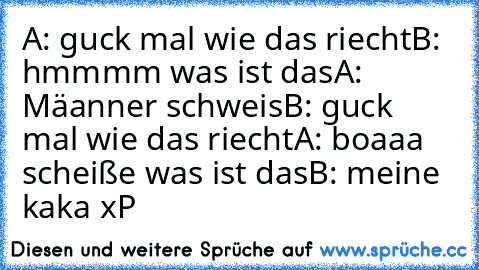 A: guck mal wie das riecht
B: hmmmm was ist das
A: Mäanner schweis
B: guck mal wie das riecht
A: boaaa scheiße was ist das
B: meine kaka 
xP