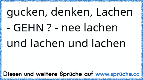 gucken, denken, Lachen - GEHN ? - nee lachen und lachen und lachen