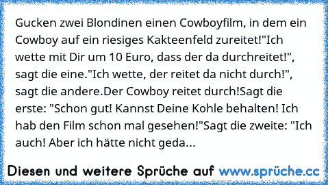 Gucken zwei Blondinen einen Cowboyfilm, in dem ein Cowboy auf ein riesiges Kakteenfeld zureitet!
"Ich wette mit Dir um 10 Euro, dass der da durchreitet!", sagt die eine.
"Ich wette, der reitet da nicht durch!", sagt die andere.
Der Cowboy reitet durch!
Sagt die erste: "Schon gut! Kannst Deine Kohle behalten! Ich hab den Film schon mal gesehen!"
Sagt die zweite: "Ich auch! Aber ich hätte nicht g...