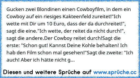 Gucken zwei Blondinen einen Cowboyfilm, in dem ein Cowboy auf ein riesiges Kakteenfeld zureitet!
"Ich wette mit Dir um 10 Euro, dass der da durchreitet!", sagt die eine.
"Ich wette, der reitet da nicht durch!", sagt die andere.
Der Cowboy reitet durch!
Sagt die erste: "Schon gut! Kannst Deine Kohle behalten! Ich hab den Film schon mal gesehen!"
Sagt die zweite: "Ich auch! Aber ich hätte nicht g...