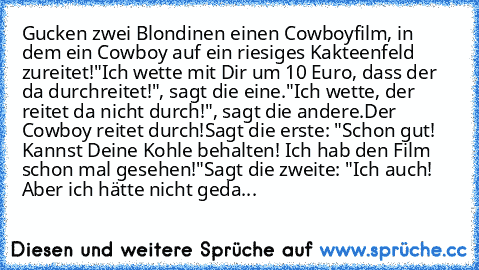 Gucken zwei Blondinen einen Cowboyfilm, in dem ein Cowboy auf ein riesiges Kakteenfeld zureitet!
"Ich wette mit Dir um 10 Euro, dass der da durchreitet!", sagt die eine.
"Ich wette, der reitet da nicht durch!", sagt die andere.
Der Cowboy reitet durch!
Sagt die erste: "Schon gut! Kannst Deine Kohle behalten! Ich hab den Film schon mal gesehen!"
Sagt die zweite: "Ich auch! Aber ich hätte nicht g...