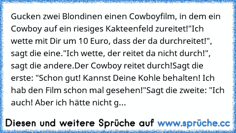 Gucken zwei Blondinen einen Cowboyfilm, in dem ein Cowboy auf ein riesiges Kakteenfeld zureitet!
"Ich wette mit Dir um 10 Euro, dass der da durchreitet!", sagt die eine.
"Ich wette, der reitet da nicht durch!", sagt die andere.
Der Cowboy reitet durch!
Sagt die erste: "Schon gut! Kannst Deine Kohle behalten! Ich hab den Film schon mal gesehen!"
Sagt die zweite: "Ich auch! Aber ich hätte nicht g...