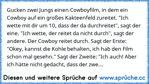 Gucken zwei Jungs einen Cowboyfilm, in dem ein Cowboy auf ein großes Kakteenfeld zureitet. "Ich wette mit dir um 10€, dass der da durchreitet", sagt der eine. "Ich wette, der reitet da nicht durch", sagt der andere. Der Cowboy reitet durch. Sagt der Erste: "Okey, kannst die Kohle behalten, ich hab den Film schon mal gesehn." Sagt der Zweite: "Ich auch! Aber ich hätte nicht gedacht, dass der zwe...