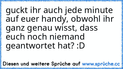 guckt ihr auch jede minute auf euer handy, obwohl ihr ganz genau wisst, dass euch noch niemand geantwortet hat? :D