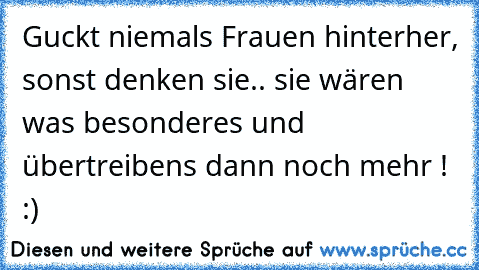 Guckt niemals Frauen hinterher, sonst denken sie.. sie wären was besonderes und übertreibens dann noch mehr ! :)