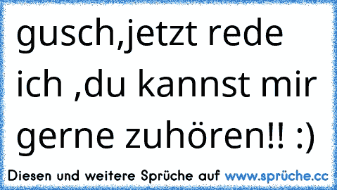 gusch,jetzt rede ich ,du kannst mir gerne zuhören!! :)