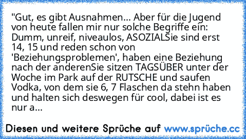 "Gut, es gibt Ausnahmen... Aber für die Jugend von heute fallen mir nur solche Begriffe ein: Dumm, unreif, niveaulos, ASOZIAL
Sie sind erst 14, 15 und reden schon von 'Beziehungsproblemen', haben eine Beziehung nach der anderen
Sie sitzen TAGSÜBER unter der Woche im Park auf der RUTSCHE und saufen Vodka, von dem sie 6, 7 Flaschen da stehn haben und halten sich deswegen für cool, dabei ist es nu...