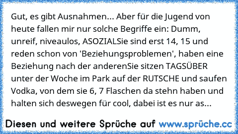 Gut, es gibt Ausnahmen... Aber für die Jugend von heute fallen mir nur solche Begriffe ein: Dumm, unreif, niveaulos, ASOZIAL
Sie sind erst 14, 15 und reden schon von 'Beziehungsproblemen', haben eine Beziehung nach der anderen
Sie sitzen TAGSÜBER unter der Woche im Park auf der RUTSCHE und saufen Vodka, von dem sie 6, 7 Flaschen da stehn haben und halten sich deswegen für cool, dabei ist es nur...