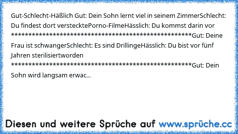 Gut-Schlecht-Häßlich 
Gut: Dein Sohn lernt viel in seinem Zimmer
Schlecht: Du findest dort versteckte
Porno-Filme
Hässlich: Du kommst darin vor 
****************************************************
Gut: Deine Frau ist schwanger
Schlecht: Es sind Drillinge
Hässlich: Du bist vor fünf Jahren sterilisiert
worden 
****************************************************
Gut: Dein Sohn wird langsam erwac...