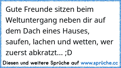 Gute Freunde sitzen beim Weltuntergang neben dir auf dem Dach eines Hauses, saufen, lachen und wetten, wer zuerst abkratzt... ;D