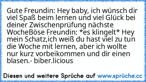 Gute Freundin: Hey baby, ich wünsch dir viel Spaß beim lernen und viel Glück bei deiner Zwischenprüfung nächste Woche
Böse Freundin: *es klingelt* Hey mein Schatz,ich weiß du hast viel zu tun die Woche mit lernen, aber ich wollte nur kurz vorbeikommen und dir einen blasen.
- biber.licious