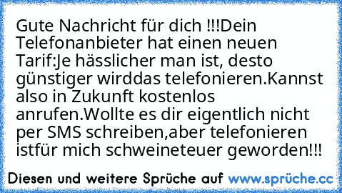 Gute Nachricht für dich !!!
Dein Telefonanbieter hat einen neuen Tarif:
Je hässlicher man ist, desto günstiger wird
das telefonieren.
Kannst also in Zukunft kostenlos anrufen.
Wollte es dir eigentlich nicht per SMS schreiben,
aber telefonieren ist
für mich schweineteuer geworden!!!